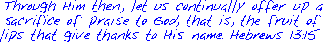 Through Him then, let us continually offer up a
sacrifice of praise to God, that is, the fruit of
lips that give thanks to His name. Hebrews 13:15 