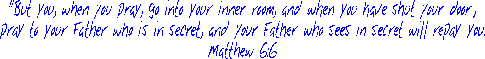 "But you, when you pray, go into your inner room, and when you have shut your door,
pray to your Father who is in secret, and your Father who sees in secret will repay you.
Matthew 6:6