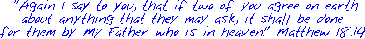  "Again I say to you, that if two of you agree on earth
about anything that they may ask, it shall be done
for them by My Father who is in heaven." Matthew 18:19

